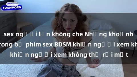sex người lớn không che Những khoảnh khắc hấp dẫn trong bộ phim sex BDSM khiến người xem không thể rời mắt