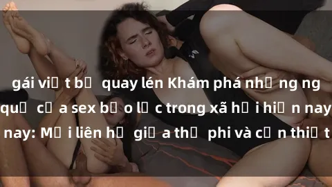 gái việt bị quay lén Khám phá những nguyên nhân và hậu quả của sex bạo lực trong xã hội hiện nay: Mối liên hệ giữa thị phi và cần thiết phải ngăn chặn.