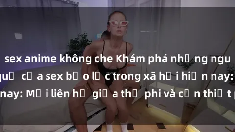 sex anime không che Khám phá những nguyên nhân và hậu quả của sex bạo lực trong xã hội hiện nay: Mối liên hệ giữa thị phi và cần thiết phải ngăn chặn.