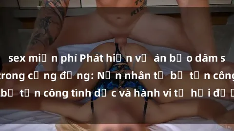 sex miễn phí Phát hiện vụ án bạo dâm sex gây chấn động trong cộng đồng: Nạn nhân tố bị tấn công tình dục và hành vi tệ hại được tiết lộ