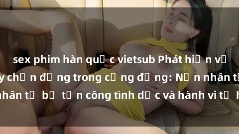 sex phim hàn quốc vietsub Phát hiện vụ án bạo dâm sex gây chấn động trong cộng đồng: Nạn nhân tố bị tấn công tình dục và hành vi tệ hại được tiết lộ