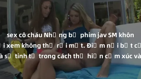 sex cô cháu Những bộ phim jav SM không che khiến người xem không thể rời mắt. Điểm nổi bật của thể loại này là sự tinh tế trong cách thể hiện cảm xúc và sự hấp dẫn của những cảnh quay.