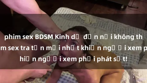 phim sex BDSM Kinh dị đến nỗi không thể tin nổi: Phim sex tra tấn mới nhất khiến người xem phải phát sốt!