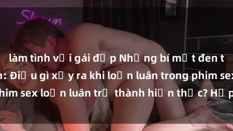 làm tình với gái đẹp Những bí mật đen tối trong gia đình: Điều gì xảy ra khi loạn luân trong phim sex loạn luân trở thành hiện thực? Hấp dẫn và gây sốc!