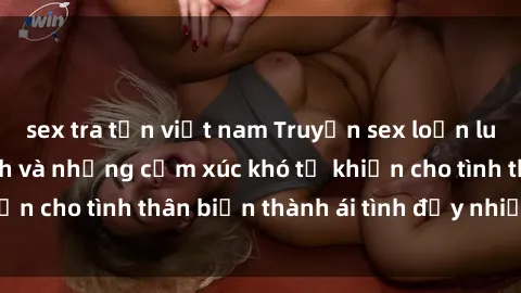 sex tra tấn việt nam Truyện sex loạn luân: Bí mật gia đình và những cảm xúc khó tả khiến cho tình thân biến thành ái tình đầy nhiệt huyết