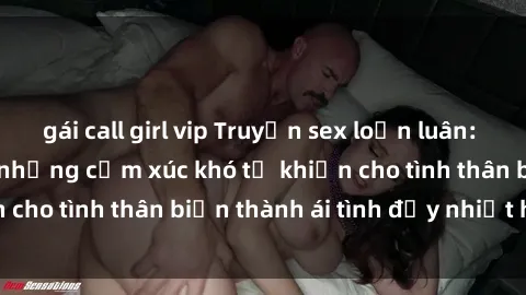 gái call girl vip Truyện sex loạn luân: Bí mật gia đình và những cảm xúc khó tả khiến cho tình thân biến thành ái tình đầy nhiệt huyết