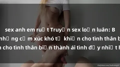sex anh em ruột Truyện sex loạn luân: Bí mật gia đình và những cảm xúc khó tả khiến cho tình thân biến thành ái tình đầy nhiệt huyết