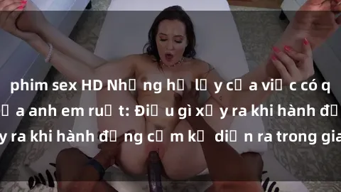 phim sex HD Những hệ lụy của việc có quan hệ tình dục giữa anh em ruột: Điều gì xảy ra khi hành động cấm kỵ diễn ra trong gia đình?