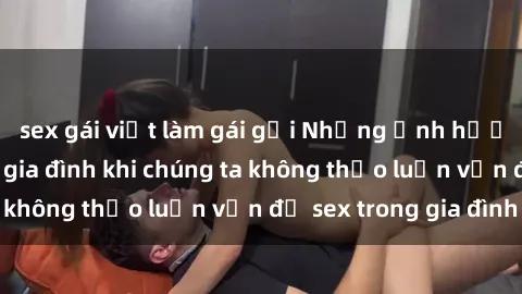 sex gái việt làm gái gọi Những ảnh hưởng đến tình cảm gia đình khi chúng ta không thảo luận vấn đề sex trong gia đình