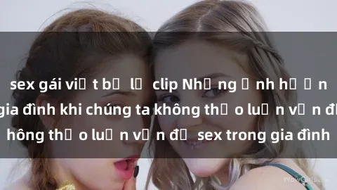 sex gái việt bị lộ clip Những ảnh hưởng đến tình cảm gia đình khi chúng ta không thảo luận vấn đề sex trong gia đình