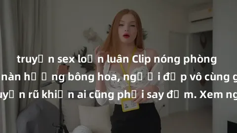 truyện sex loạn luân Clip nóng phòng tắm: Hít thở nồng nàn hương bông hoa, người đẹp vô cùng gợi cảm và quyến rũ khiến ai cũng phải say đắm. Xem ngay để trải nghiệm điều đặc biệt!
