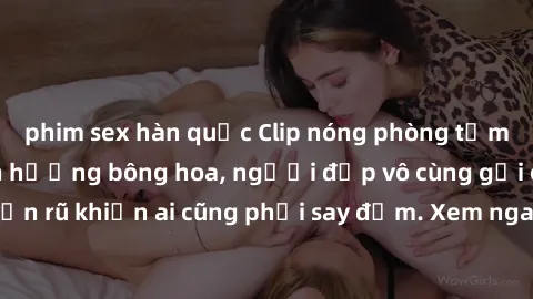 phim sex hàn quốc Clip nóng phòng tắm: Hít thở nồng nàn hương bông hoa, người đẹp vô cùng gợi cảm và quyến rũ khiến ai cũng phải say đắm. Xem ngay để trải nghiệm điều đặc biệt!