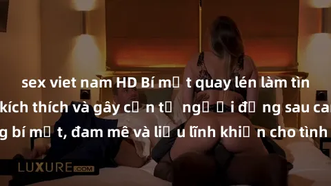 sex viet nam HD Bí mật quay lén làm tình: Câu chuyện đầy kích thích và gây cấn từ người đứng sau camera. Hành động bí mật, đam mê và liều lĩnh khiến cho tình yêu trở nên mãnh liệt hơn bao giờ hết.