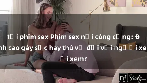 tải phim sex Phim sex nơi công cộng: Đỉnh cao gây sốc hay thú vị đối với người xem?