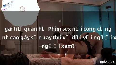 gái trẻ quan hệ Phim sex nơi công cộng: Đỉnh cao gây sốc hay thú vị đối với người xem?