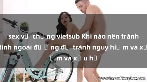 sex vợ chồng vietsub Khi nào nên tránh làm tình ngoài đường để tránh nguy hiểm và xấu hổ