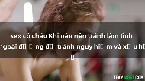 sex cô cháu Khi nào nên tránh làm tình ngoài đường để tránh nguy hiểm và xấu hổ