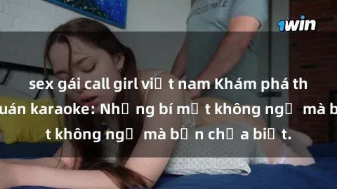 sex gái call girl việt nam Khám phá thế giới sex ở quán karaoke: Những bí mật không ngờ mà bạn chưa biết.