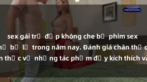 sex gái trẻ đẹp không che bộ phim sex  đáng xem không thể bỏ lỡ trong năm nay. Đánh giá chân thực về những tác phẩm đầy kích thích và hấp dẫn này.