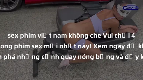 sex phim việt nam không che Vui chơi 4P cực kỳ hấp dẫn trong phim sex mới nhất này! Xem ngay để khám phá những cảnh quay nóng bỏng và đầy kích thích của bộ phim này!