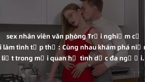 sex nhân viên văn phòng Trải nghiệm cảm xúc mới mẻ với làm tình tập thể: Cùng nhau khám phá niềm vui và sự mãnh liệt trong mối quan hệ tình dục đa người. Hãy thử ngay để biết cảm giác thú vị này!