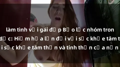 làm tình với gái đẹp Bạo lực nhóm trong các hành vi tình dục: Hiểm họa lớn đối với sức khỏe tâm thần và tinh thần của nạn nhân.