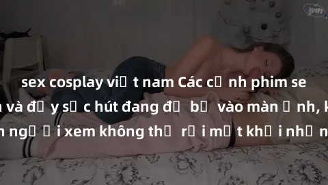 sex cosplay việt nam Các cảnh phim sex bukkake hấp dẫn và đầy sức hút đang đổ bộ vào màn ảnh, khiến người xem không thể rời mắt khỏi những cảnh quay đầy kích thích.