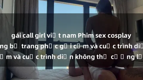 gái call girl việt nam Phim sex cosplay: Giấc mơ  cùng những bộ trang phục gợi cảm và cuộc trình diễn không thể cưỡng lại!