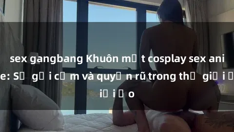 sex gangbang Khuôn mặt cosplay sex anime: Sự gợi cảm và quyến rũ trong thế giới ảo