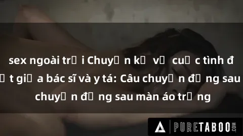 sex ngoài trời Chuyện kể về cuộc tình đầy nhiệt huyết giữa bác sĩ và y tá: Câu chuyện đằng sau màn áo trắng