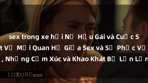 sex trong xe hơi Nữ Hầu Gái và Cuộc Sống Của Họ: Bí Mật Về Mối Quan Hệ Giữa Sex và Sự Phục Vụ, Những Cảm Xúc và Khao Khát Bị Lẫn Lộn Trong Lĩnh Vực Này.