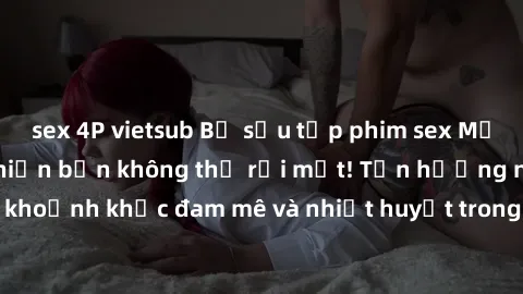 sex 4P vietsub Bộ sưu tập phim sex Mỹ hot nhất năm nay khiến bạn không thể rời mắt! Tận hưởng những khoảnh khắc đam mê và nhiệt huyết trong các tác phẩm nóng bỏng này!