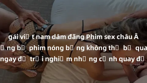 gái việt nam dâm đãng Phim sex châu Âu đỉnh cao: Top những bộ phim nóng bỏng không thể bỏ qua! Xem ngay để trải nghiệm những cảnh quay đầy kích thích và cuồng nhiệt.
