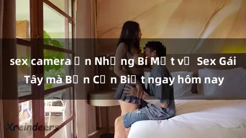 sex camera ẩn Những Bí Mật về Sex Gái Tây mà Bạn Cần Biết ngay hôm nay