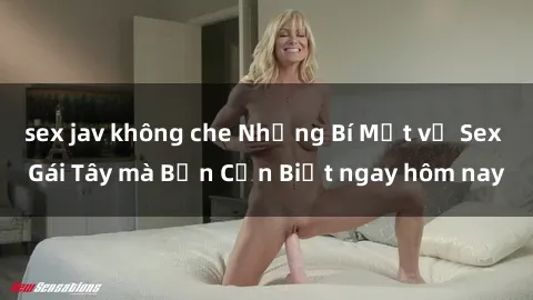 sex jav không che Những Bí Mật về Sex Gái Tây mà Bạn Cần Biết ngay hôm nay