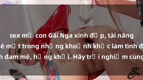 sex mẹ con Gái Nga xinh đẹp, tài năng khiến bạn phải mê mệt trong những khoảnh khắc làm tình đam mê, hứng khởi. Hãy trải nghiệm cùng họ ngay hôm nay!