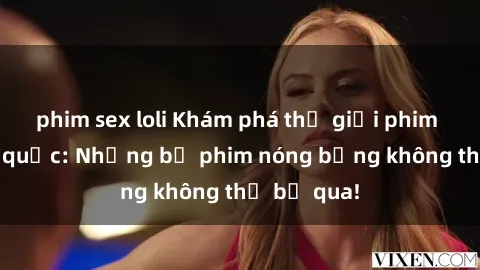 phim sex loli Khám phá thế giới phim sex ngoại quốc: Những bộ phim nóng bỏng không thể bỏ qua!