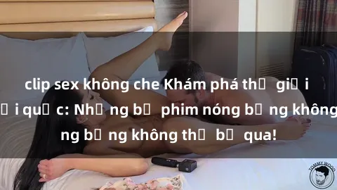 clip sex không che Khám phá thế giới phim sex ngoại quốc: Những bộ phim nóng bỏng không thể bỏ qua!