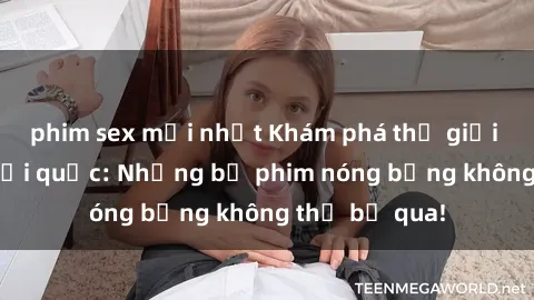 phim sex mới nhất Khám phá thế giới phim sex ngoại quốc: Những bộ phim nóng bỏng không thể bỏ qua!