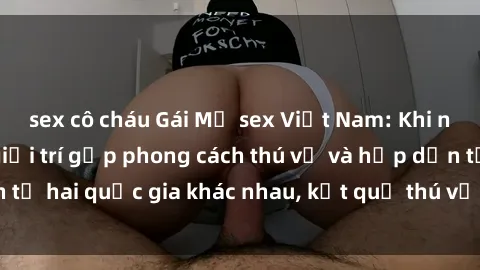 sex cô cháu Gái Mỹ sex Việt Nam: Khi nền công nghiệp giải trí gặp phong cách thú vị và hấp dẫn từ hai quốc gia khác nhau, kết quả thú vị không thể bỏ qua.