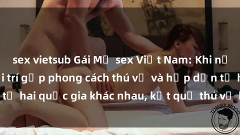 sex vietsub Gái Mỹ sex Việt Nam: Khi nền công nghiệp giải trí gặp phong cách thú vị và hấp dẫn từ hai quốc gia khác nhau, kết quả thú vị không thể bỏ qua.