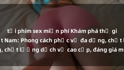 tải phim sex miễn phí Khám phá thế giới của gái gọi Việt Nam: Phong cách phục vụ đa dạng, chất lượng dịch vụ cao cấp, đáng giá mọi khoản chi phí