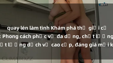 quay lén làm tình Khám phá thế giới của gái gọi Việt Nam: Phong cách phục vụ đa dạng, chất lượng dịch vụ cao cấp, đáng giá mọi khoản chi phí