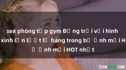 sex phòng tập gym Động trời với hình ảnh gái xinh lần lượt lộ hàng trong bộ ảnh mới HOT nhất