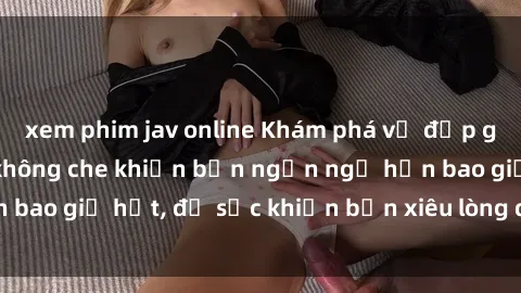 xem phim jav online Khám phá vẻ đẹp gái Việt Nam nude không che khiến bạn ngẩn ngơ hơn bao giờ hết, đủ sức khiến bạn xiêu lòng đến ngất ngây