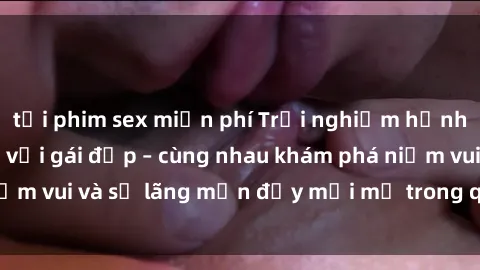 tải phim sex miễn phí Trải nghiệm hạnh phúc khi làm tình với gái đẹp – cùng nhau khám phá niềm vui và sự lãng mạn đầy mới mẻ trong quan hệ của bạn.