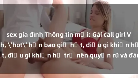 sex gia đình Thông tin mới: Gái call girl Việt Nam đắt khách, 'hot' hơn bao giờ hết, điều gì khiến họ trở nên quyến rũ và đáng chú ý?