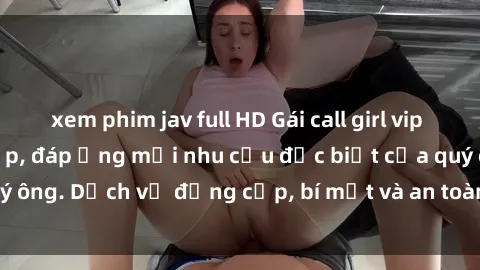 xem phim jav full HD Gái call girl vip tư vấn chuyên nghiệp, đáp ứng mọi nhu cầu đặc biệt của quý ông. Dịch vụ đẳng cấp, bí mật và an toàn, hãy tìm hiểu ngay!
