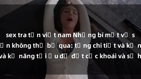 sex tra tấn việt nam Những bí mật về sex người lớn mà bạn không thể bỏ qua: từng chi tiết và kỹ năng tối ưu để đạt cực khoái và sự hài lòng tối đa.