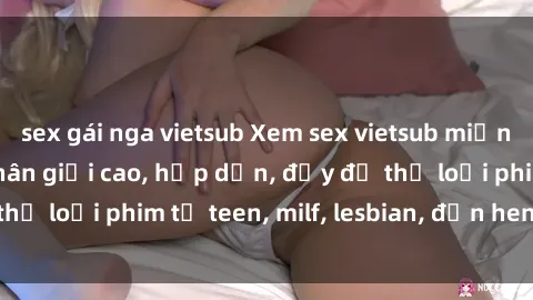 sex gái nga vietsub Xem sex vietsub miễn phí tại nhà, độ phân giải cao, hấp dẫn, đầy đủ thể loại phim từ teen, milf, lesbian, đến hentai và jav.